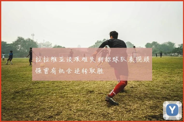 拉拉维亚谈艰难失利称球队表现顽强曾有机会逆转取胜