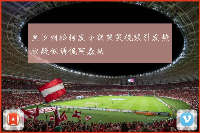 里沙利松转发小孩哭笑视频引发热议疑似调侃阿森纳