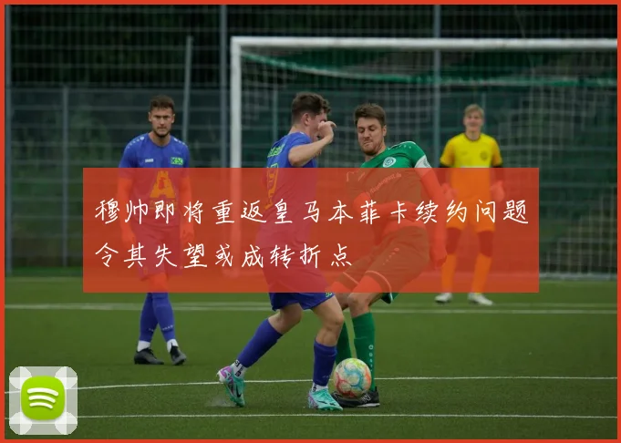 穆帅即将重返皇马本菲卡续约问题令其失望或成转折点