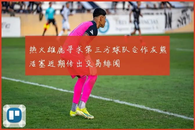 热火雄鹿寻求第三方球队合作灰熊活塞近期传出交易绯闻