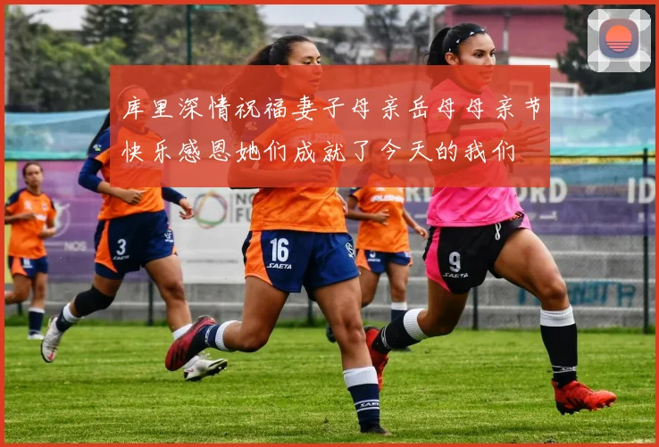 库里深情祝福妻子母亲岳母母亲节快乐感恩她们成就了今天的我们