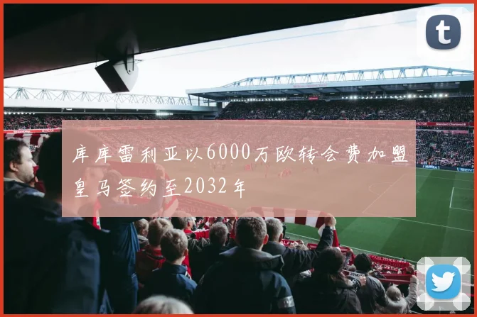 库库雷利亚以6000万欧转会费加盟皇马签约至2032年