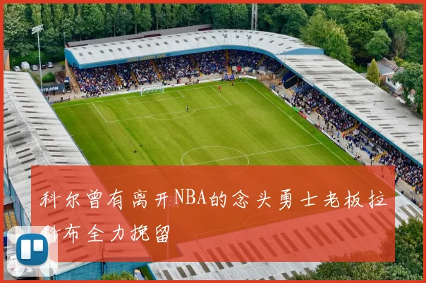 科尔曾有离开NBA的念头勇士老板拉科布全力挽留