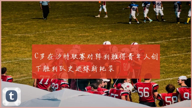 C罗在沙特联赛对阵利雅得青年人创下胜利队史进球新纪录