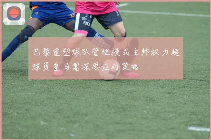 巴黎重塑球队管理模式主帅权力超球员皇马需深思应对策略