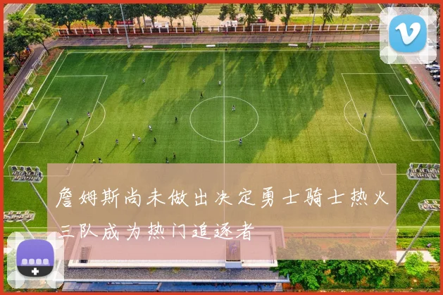 詹姆斯尚未做出决定勇士骑士热火三队成为热门追逐者