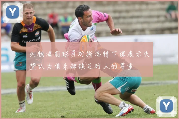 利物浦前球员对斯洛特下课表示失望认为俱乐部缺乏对人的尊重