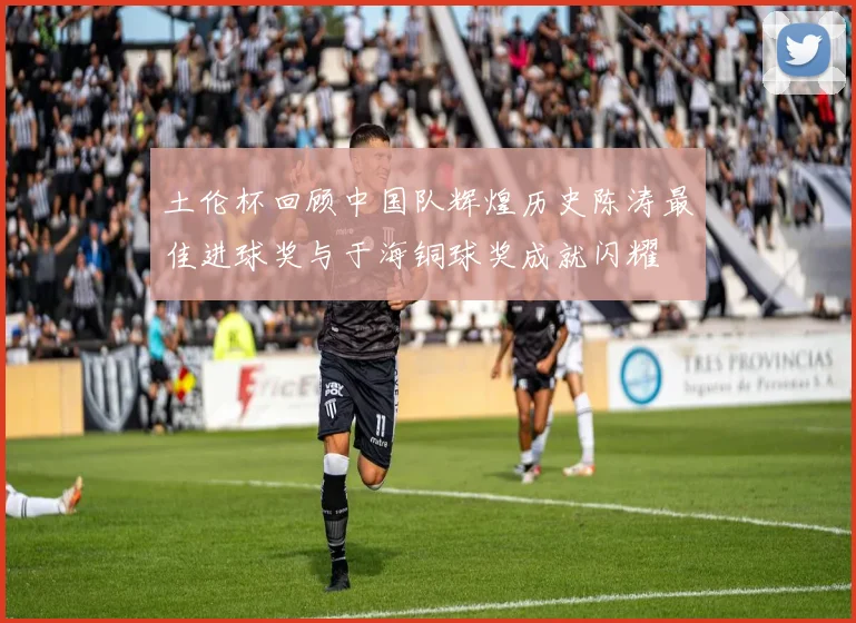 土伦杯回顾中国队辉煌历史陈涛最佳进球奖与于海铜球奖成就闪耀