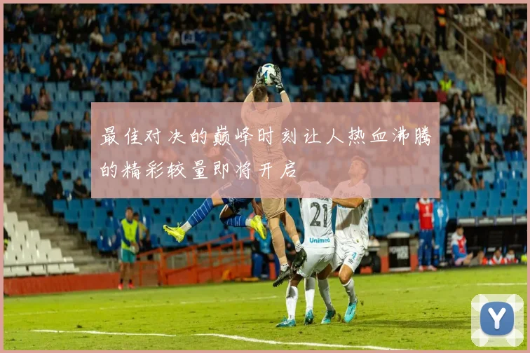 最佳对决的巅峰时刻让人热血沸腾的精彩较量即将开启
