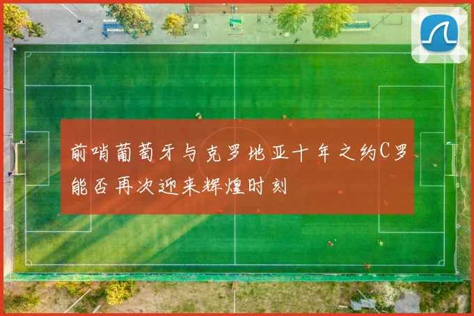 前哨葡萄牙与克罗地亚十年之约C罗能否再次迎来辉煌时刻