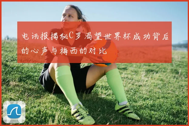 电讯报揭秘C罗渴望世界杯成功背后的心声与梅西的对比