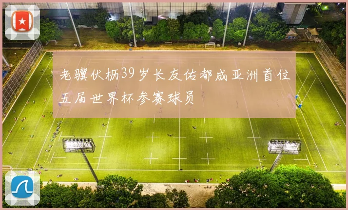 老骥伏枥39岁长友佑都成亚洲首位五届世界杯参赛球员