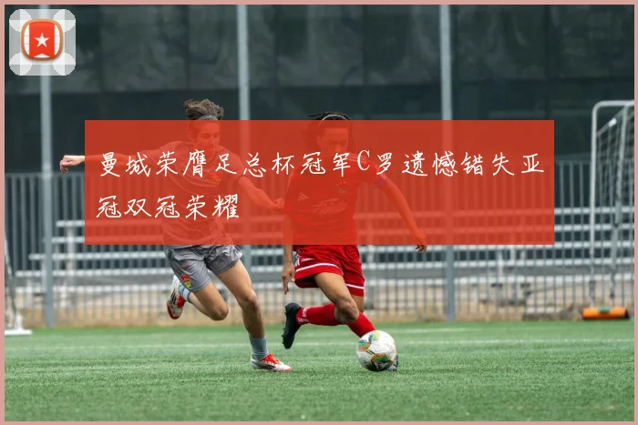 曼城荣膺足总杯冠军C罗遗憾错失亚冠双冠荣耀