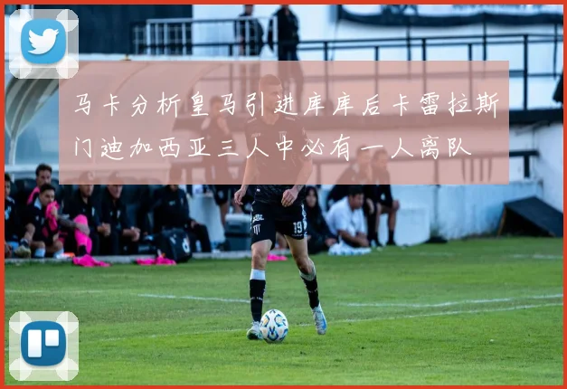 马卡分析皇马引进库库后卡雷拉斯门迪加西亚三人中必有一人离队
