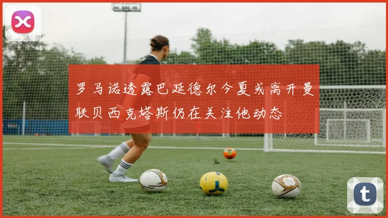 罗马诺透露巴延德尔今夏或离开曼联贝西克塔斯仍在关注他动态