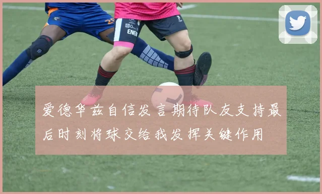 爱德华兹自信发言期待队友支持最后时刻将球交给我发挥关键作用