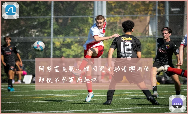 阿劳霍克服心理问题主动请缨训练即使不参赛西超杯