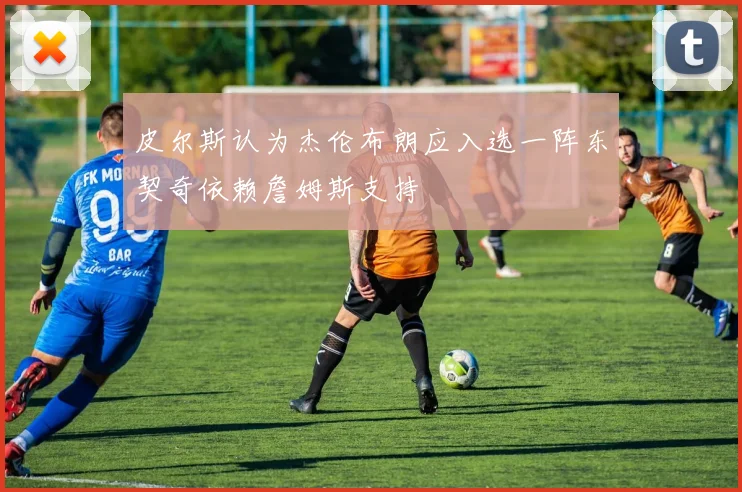 皮尔斯认为杰伦布朗应入选一阵东契奇依赖詹姆斯支持