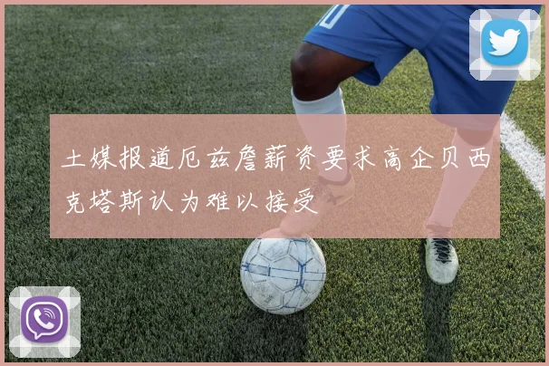 土媒报道厄兹詹薪资要求高企贝西克塔斯认为难以接受