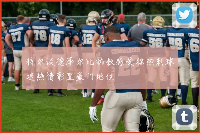 特尔谈德泽尔比执教感受称热刺球迷热情彰显豪门地位