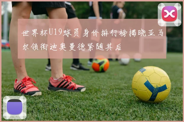 世界杯U19球员身价排行榜揭晓亚马尔领衔迪奥曼德紧随其后