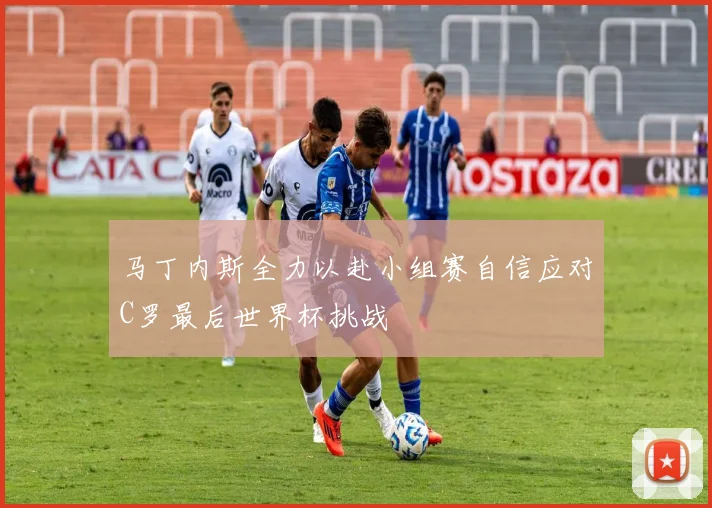 马丁内斯全力以赴小组赛自信应对C罗最后世界杯挑战
