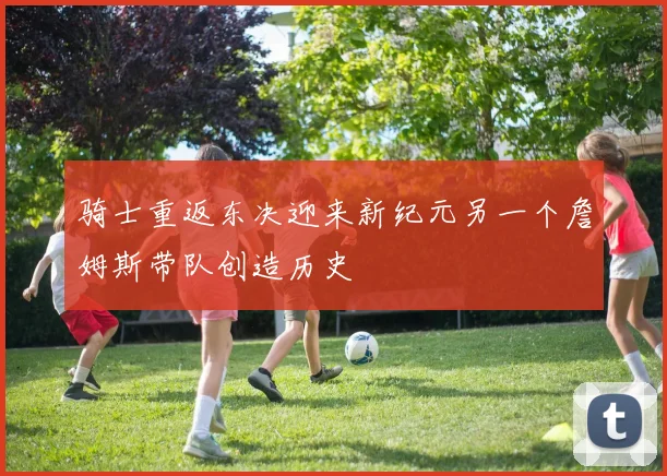 骑士重返东决迎来新纪元另一个詹姆斯带队创造历史