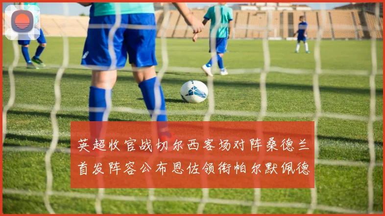 英超收官战切尔西客场对阵桑德兰首发阵容公布恩佐领衔帕尔默佩德罗先发