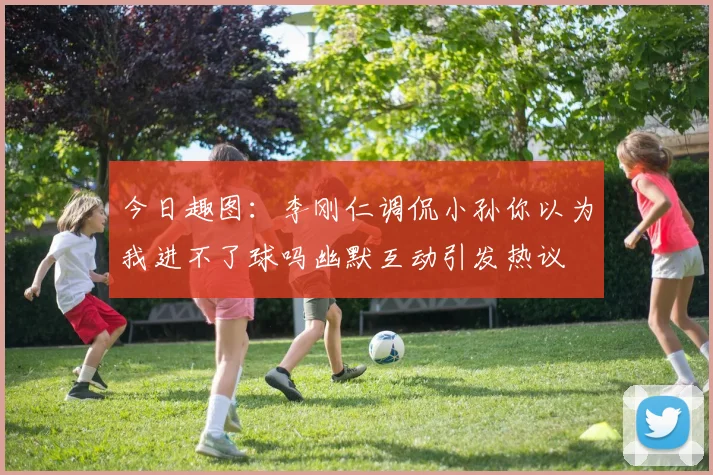 今日趣图：李刚仁调侃小孙你以为我进不了球吗幽默互动引发热议