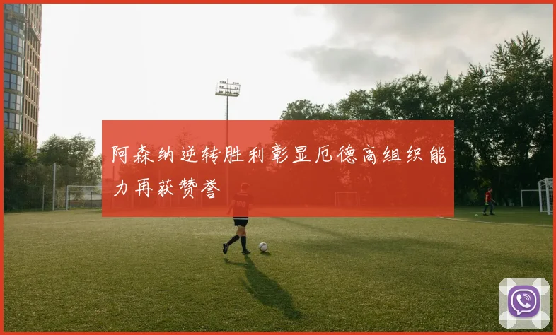 阿森纳逆转胜利彰显厄德高组织能力再获赞誉
