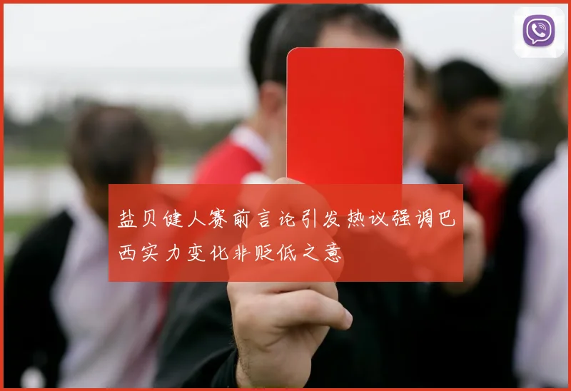 盐贝健人赛前言论引发热议强调巴西实力变化非贬低之意