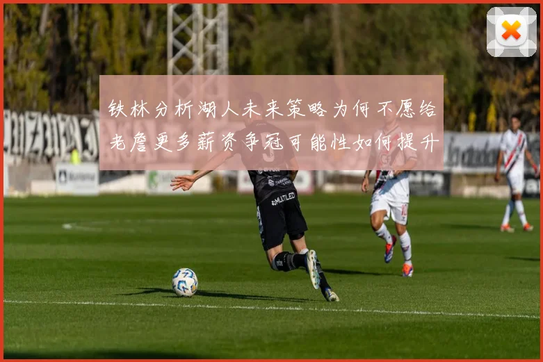 铁林分析湖人未来策略为何不愿给老詹更多薪资争冠可能性如何提升