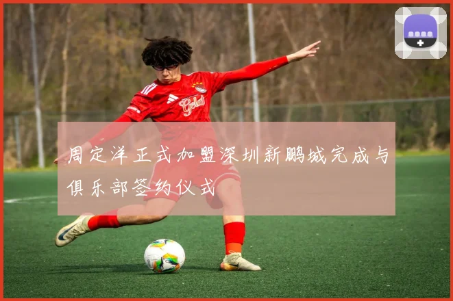 周定洋正式加盟深圳新鹏城完成与俱乐部签约仪式